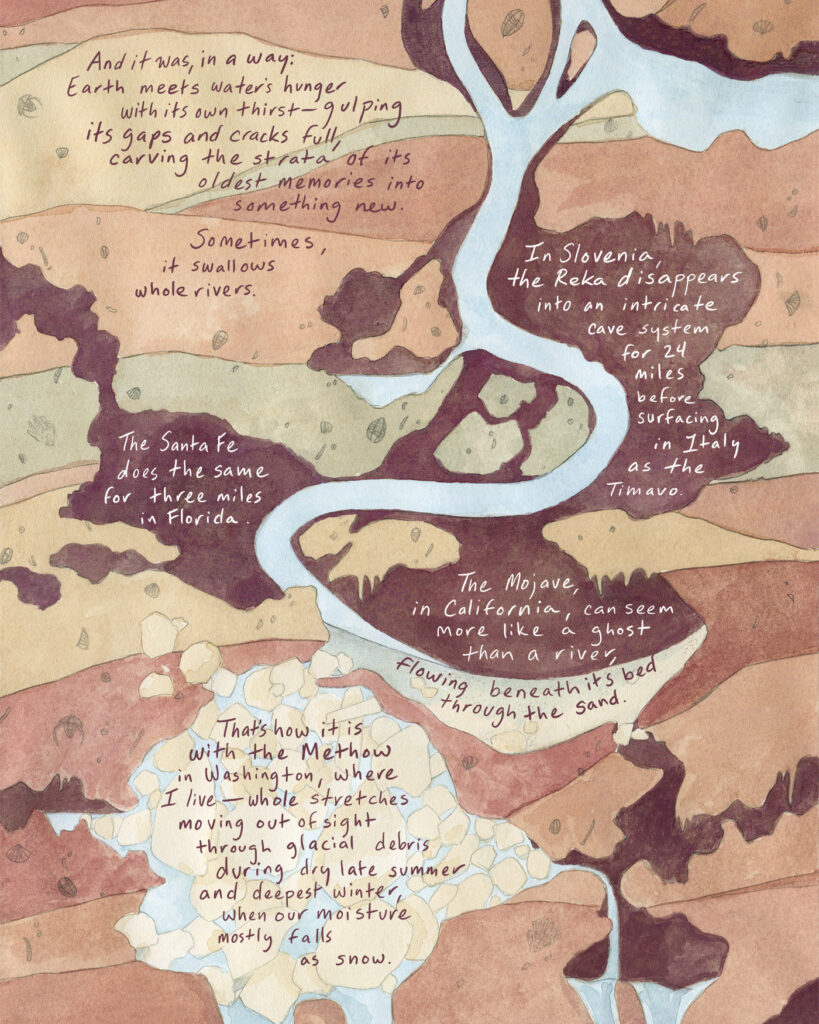 A single river of water cuts through layers of brown, tan, and red earth. Handwritten text reads: And it was, in a way: Earth meets water’s hunger with its own thirst—gulping its gaps and cracks full, carving the strata of its oldest memories into something new. Sometimes, it swallows whole rivers. In Slovenia, the Reka disappears into an intricate cave system for 24 miles before surfacing again in Italy as the Timavo. The Santa Fe does the same for three miles in Florida. The Mojave, in California, can seem more like a ghost than a river, flowing beneath its bed through the sand. That is how it is with the Methow in Washington, where I live—whole stretches moving out of sight through glacial debris during dry late summer and deepest winter, when our moisture mostly falls as snow.