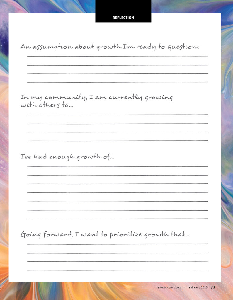 YES! Magazine's Reflection page for the "Growth" issue reads:
An assumption about growth I'm ready to question:
In my community, I am currently growing with others to:
I've had enough growth of...
Going forward, I want to prioritize growth that...