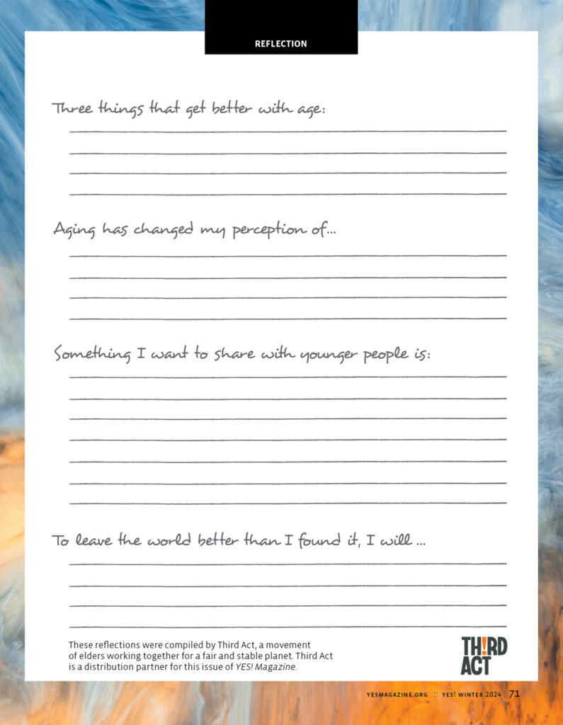 YES! Magazine's "Reflection" page features a multi-tonal blue border, and the following prompts, each with space to write a reply:
Three things that get better with age:
Aging has changed my perception of...
Something I want to share with younger people is:
To leave the world better than I found it, I will...
These reflections were compiled by Third Act, a movement of elders working together for a fair and stable planet. Third Act is a distribution partner for this issue of YES! Magazine.