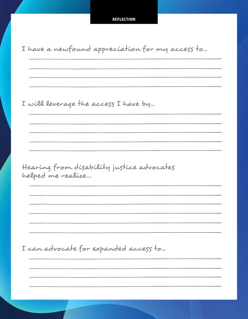 The reflection page features four prompts that trail off at the end to encourage you to fill in the sentence. These are the prompts, followed by an ellipses. I have a newfound appreciation for my access to … I will leverage the access I have by … Hearing from disability justice advocates helped me realize … I can advocate for expanded access to ….